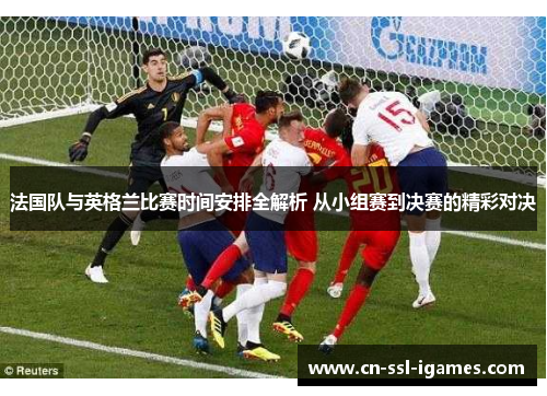 法国队与英格兰比赛时间安排全解析 从小组赛到决赛的精彩对决 法国队与英格兰比赛时间安排全解析 从小组赛到决赛的精彩对决