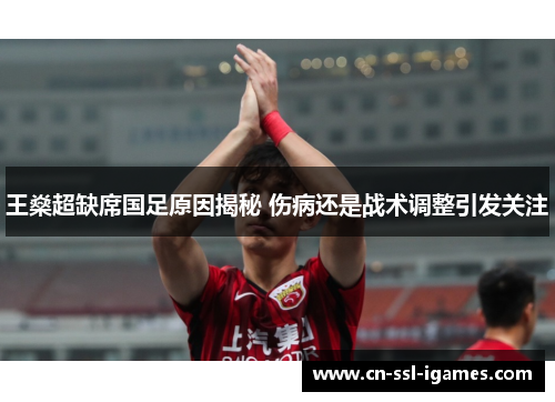 王燊超缺席国足原因揭秘 伤病还是战术调整引发关注 王燊超缺席国足原因揭秘 伤病还是战术调整引发关注