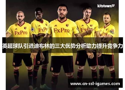 英超球队引进迪布林的三大优势分析助力提升竞争力 英超球队引进迪布林的三大优势分析助力提升竞争力