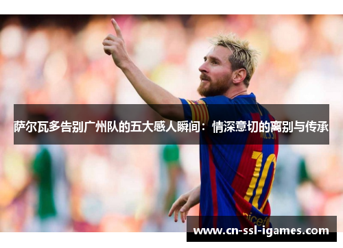 萨尔瓦多告别广州队的五大感人瞬间:情深意切的离别与传承 萨尔瓦多告别广州队的五大感人瞬间:情深意切的离别与传承