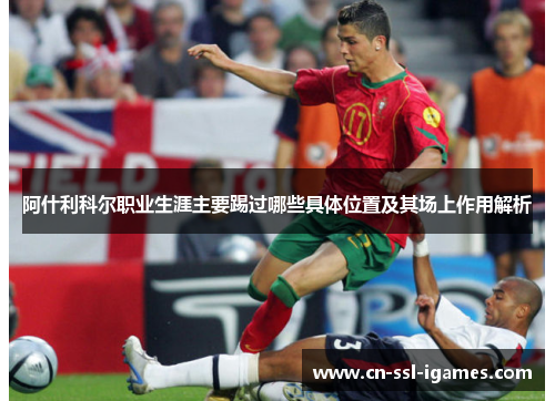 阿什利科尔职业生涯主要踢过哪些具体位置及其场上作用解析 阿什利科尔职业生涯主要踢过哪些具体位置及其场上作用解析