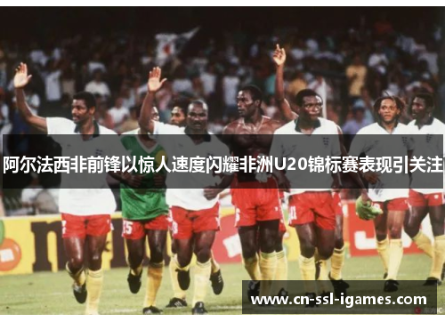 阿尔法西非前锋以惊人速度闪耀非洲U20锦标赛表现引关注 阿尔法西非前锋以惊人速度闪耀非洲U20锦标赛表现引关注
