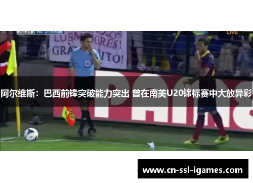 阿尔维斯：巴西前锋突破能力突出 曾在南美U20锦标赛中大放异彩