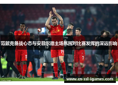 范戴克备战心态与安菲尔德主场氛围对比赛发挥的深远影响 范戴克备战心态与安菲尔德主场氛围对比赛发挥的深远影响