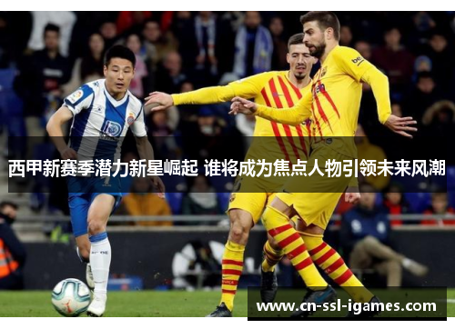 西甲新赛季潜力新星崛起 谁将成为焦点人物引领未来风潮 西甲新赛季潜力新星崛起 谁将成为焦点人物引领未来风潮