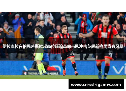 伊拉奥拉在伯恩茅斯掀起高位压迫革命带队冲击英超新格局青春风暴