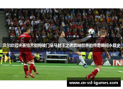 贝尔欧冠决赛惊天倒钩破门皇马封王之夜震撼世界的传奇瞬间永载史