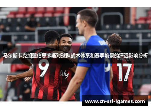 马尔斯卡克加盟伯恩茅斯对球队战术体系和赛季前景的深远影响分析