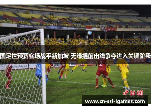 国足世预赛客场战平新加坡 无缘提前出线争夺进入关键阶段 国足世预赛客场战平新加坡 无缘提前出线争夺进入关键阶段