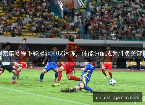 密集赛程下轮换组冲球达阵，体能分配成为胜负关键